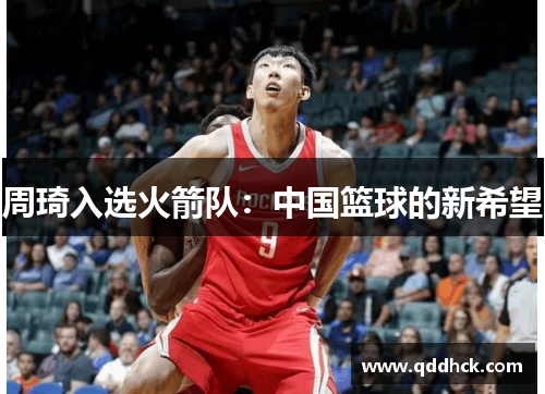 周琦入选火箭队：中国篮球的新希望